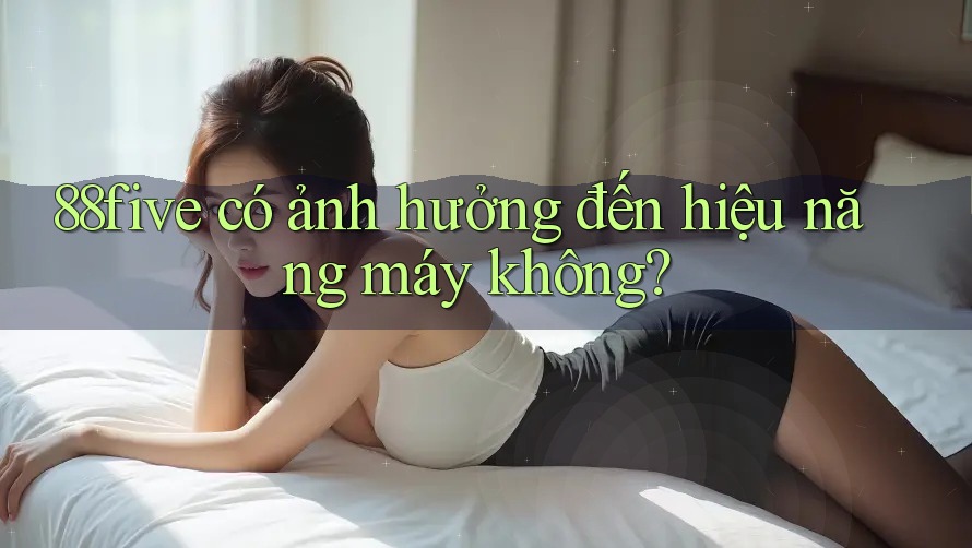 88five có ảnh hưởng đến hiệu năng máy không? 88five có ảnh hưởng đến hiệu năng máy không?