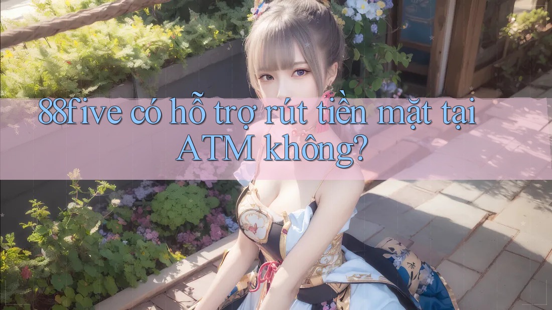 88five có hỗ trợ rút tiền mặt tại ATM không? 88five có hỗ trợ rút tiền mặt tại ATM không?