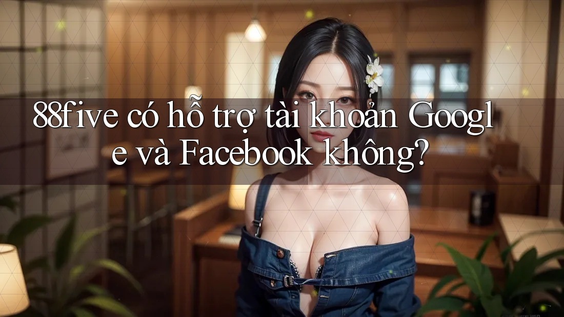 88five có hỗ trợ tài khoản Google và Facebook không? 88five có hỗ trợ tài khoản Google và Facebook không?