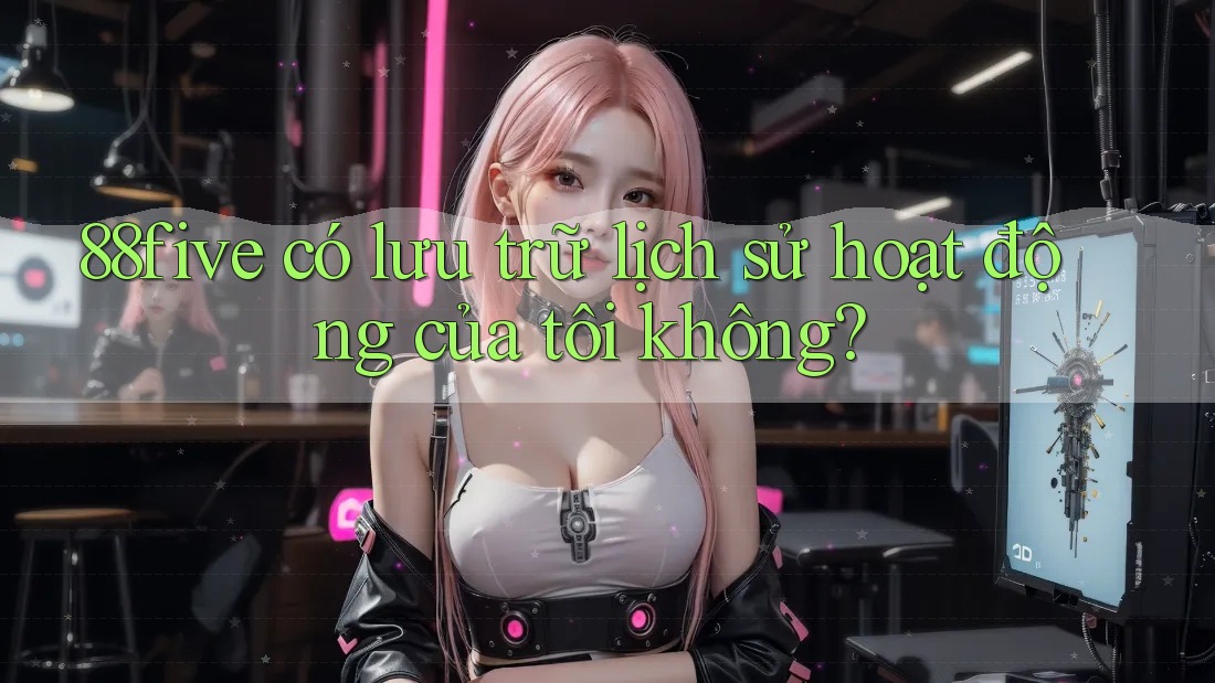 88five có lưu trữ lịch sử hoạt động của tôi không? 88five có lưu trữ lịch sử hoạt động của tôi không?