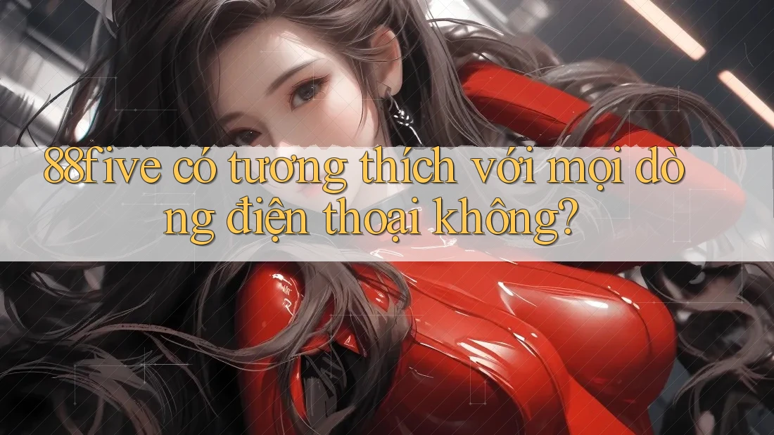 88five có tương thích với mọi dòng điện thoại không? 88five có tương thích với mọi dòng điện thoại không?