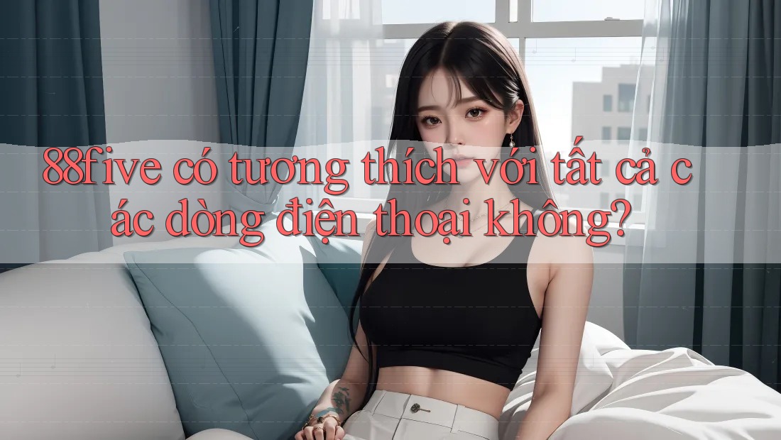 88five có tương thích với tất cả các dòng điện thoại không? 88five có tương thích với tất cả các dòng điện thoại không?