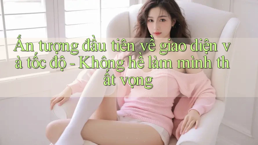Ấn tượng đầu tiên về giao diện và tốc độ - Không hề làm mình thất vọng Ấn tượng đầu tiên về giao diện và tốc độ - Không hề làm mình thất vọng