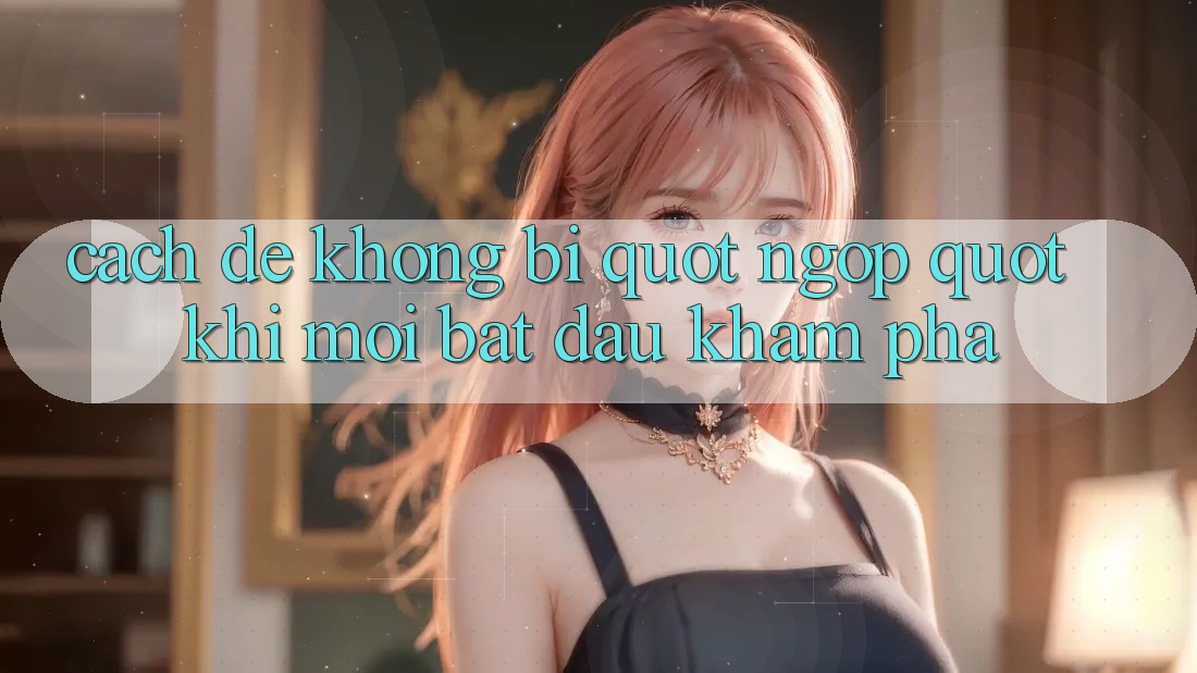 Cách để không bị " ngợp" khi mới bắt đầu khám phá Cách để không bị " ngợp" khi mới bắt đầu khám phá