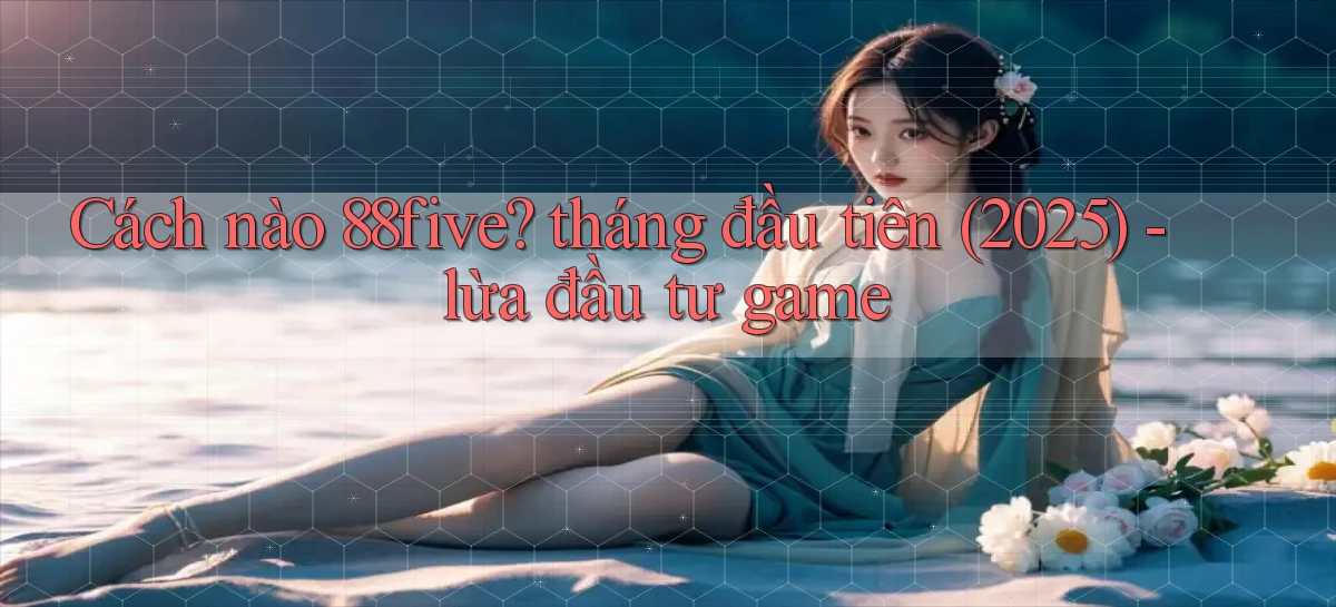 Cách nào 88five tháng đầu tiên (2025)   lừa đầu tư game