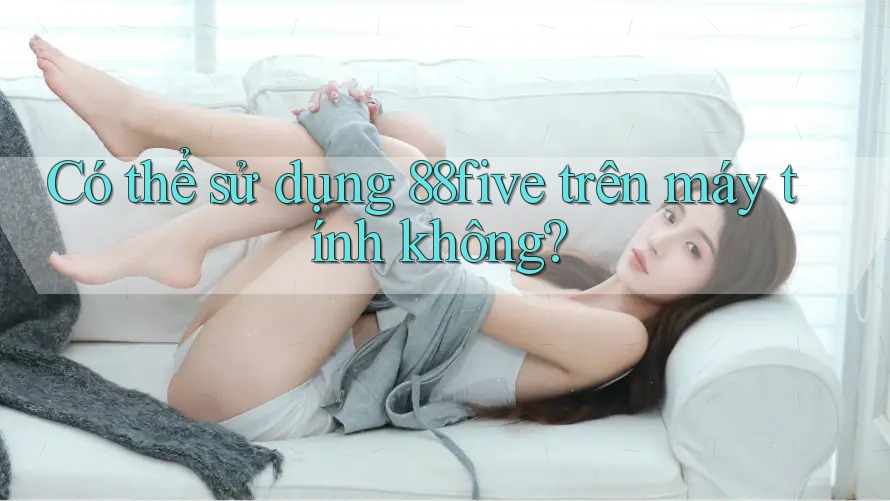 Có thể sử dụng 88five trên máy tính không? Có thể sử dụng 88five trên máy tính không?