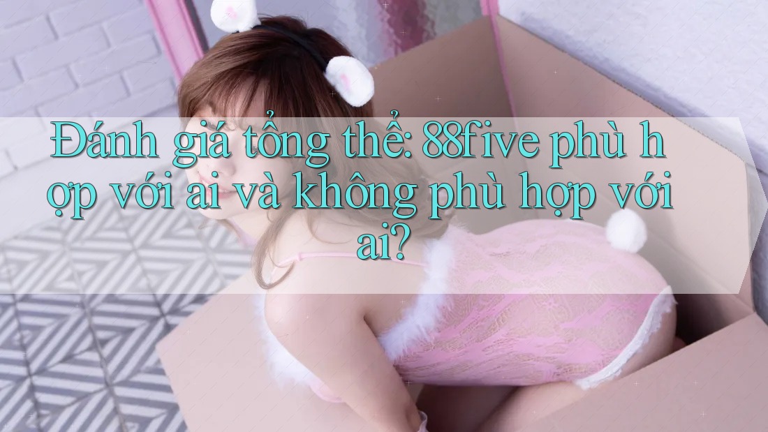 Đánh giá tổng thể: 88five phù hợp với ai và không phù hợp với ai? Đánh giá tổng thể: 88five phù hợp với ai và không phù hợp với ai?