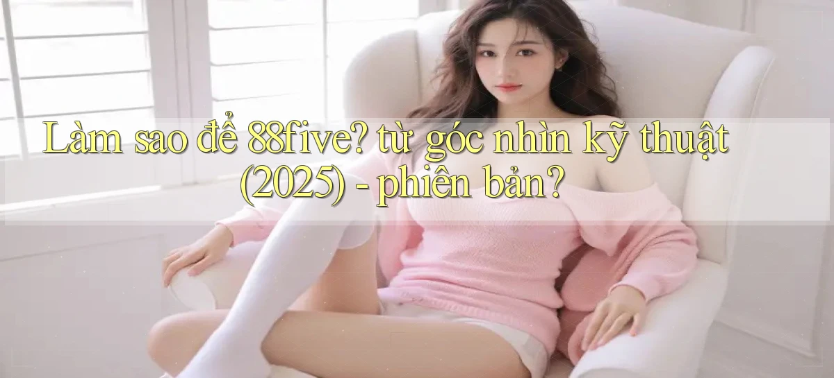 Làm sao để 88five từ góc nhìn kỹ thuật (2025)   phiên bản