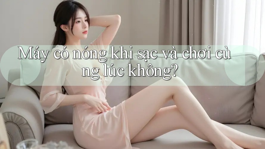 Máy có nóng khi sạc và chơi cùng lúc không?