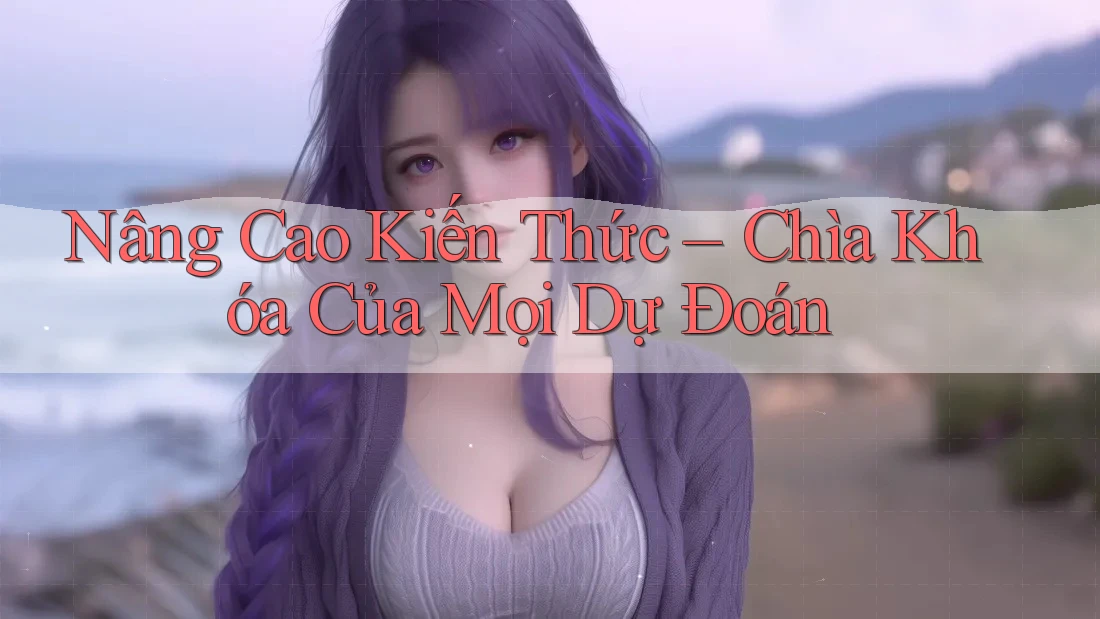 Nâng Cao Kiến Thức – Chìa Khóa Của Mọi Dự Đoán Nâng Cao Kiến Thức – Chìa Khóa Của Mọi Dự Đoán