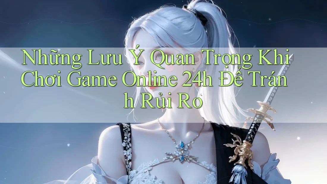 Những Lưu Ý Quan Trọng Khi Chơi Game Online 24h Để Tránh Rủi Ro