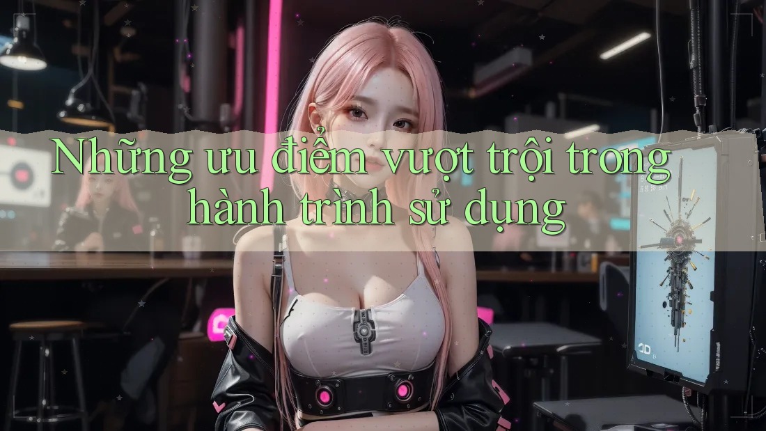 Những ưu điểm vượt trội trong hành trình sử dụng Những ưu điểm vượt trội trong hành trình sử dụng