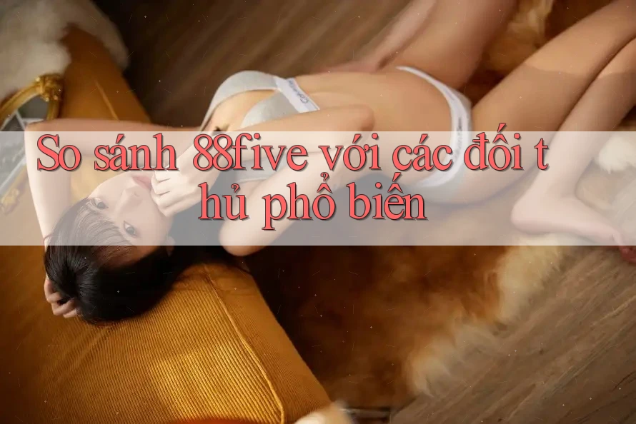 So sánh 88five với các đối thủ phổ biến So sánh 88five với các đối thủ phổ biến