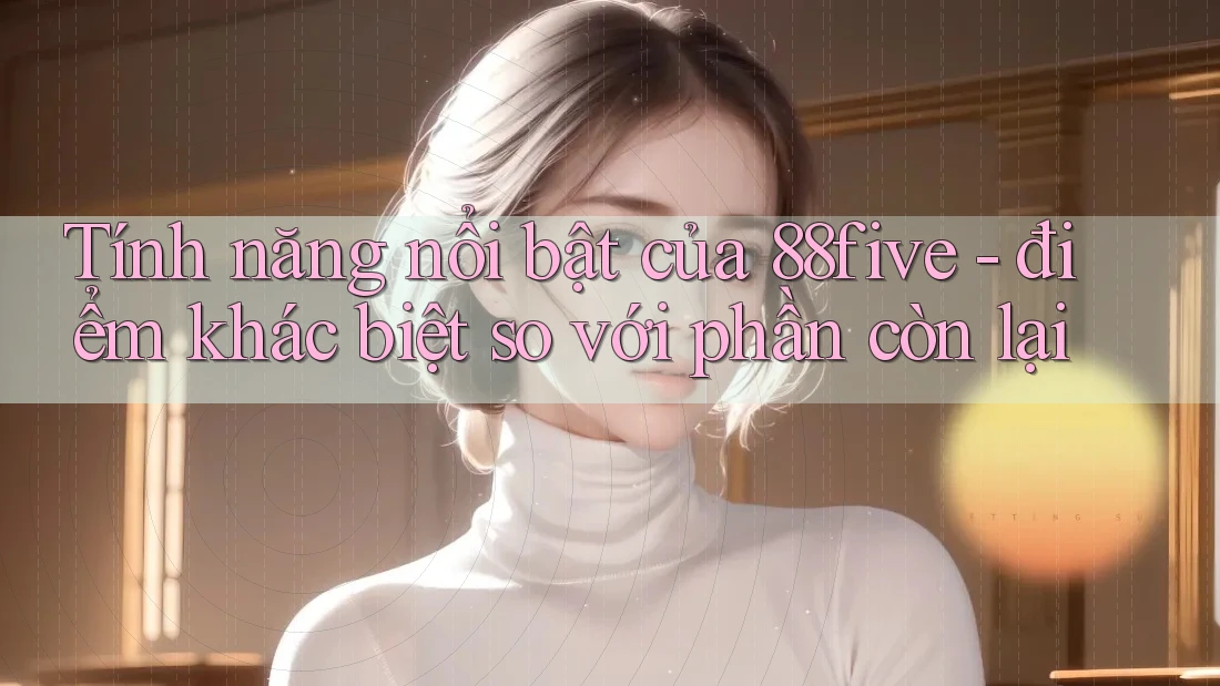 Tính năng nổi bật của 88five - điểm khác biệt so với phần còn lại Tính năng nổi bật của 88five - điểm khác biệt so với phần còn lại