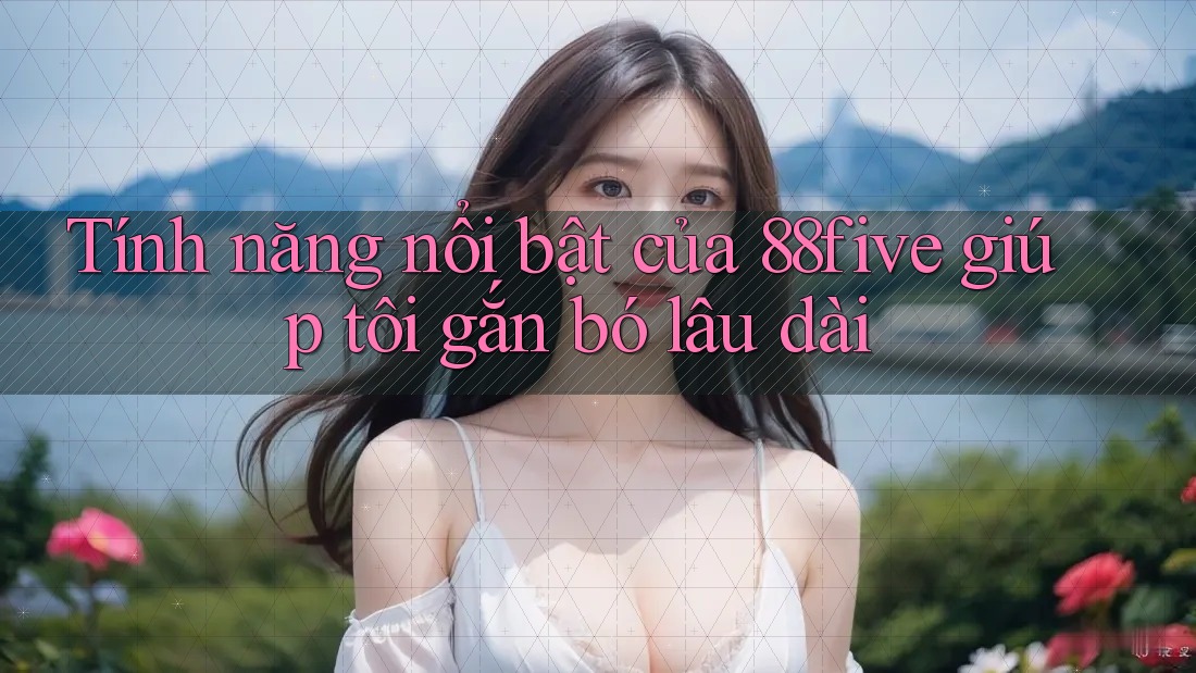 Tính năng nổi bật của 88five giúp tôi gắn bó lâu dài Tính năng nổi bật của 88five giúp tôi gắn bó lâu dài