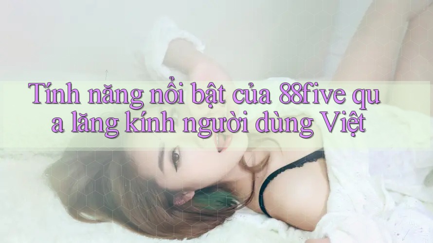 Tính năng nổi bật của 88five qua lăng kính người dùng Việt Tính năng nổi bật của 88five qua lăng kính người dùng Việt