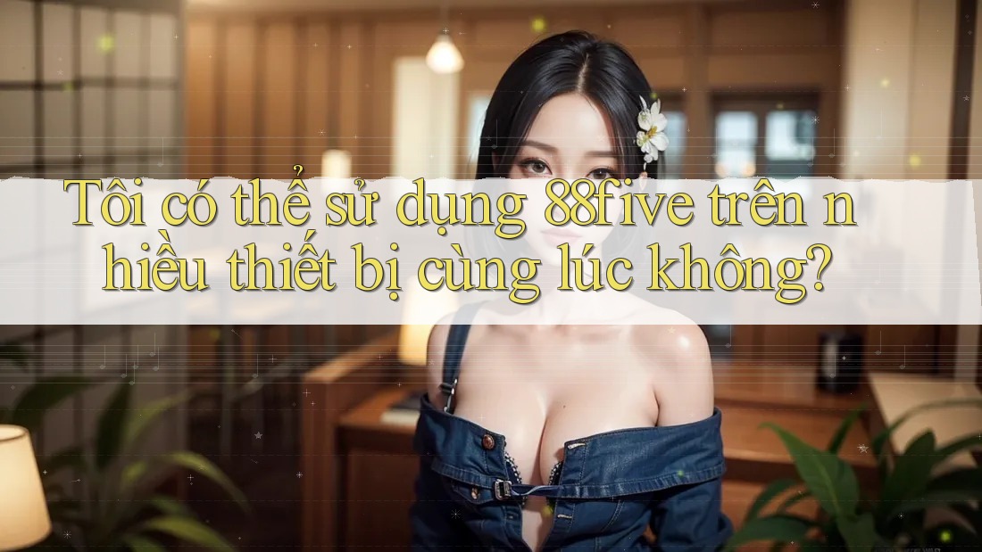 Tôi có thể sử dụng 88five trên nhiều thiết bị cùng lúc không? Tôi có thể sử dụng 88five trên nhiều thiết bị cùng lúc không?
