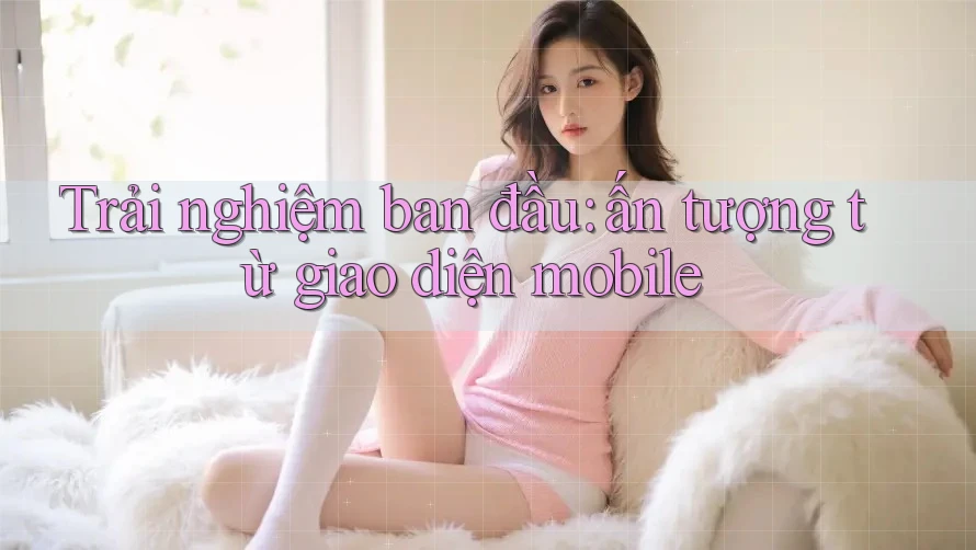 Trải nghiệm ban đầu: ấn tượng từ giao diện mobile Trải nghiệm ban đầu: ấn tượng từ giao diện mobile