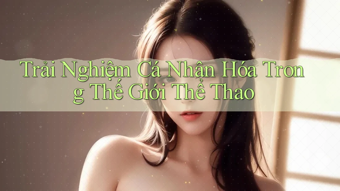 Trải Nghiệm Cá Nhân Hóa Trong Thế Giới Thể Thao Trải Nghiệm Cá Nhân Hóa Trong Thế Giới Thể Thao