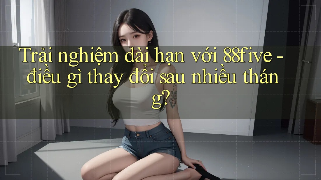 Trải nghiệm dài hạn với 88five - điều gì thay đổi sau nhiều tháng? Trải nghiệm dài hạn với 88five - điều gì thay đổi sau nhiều tháng?