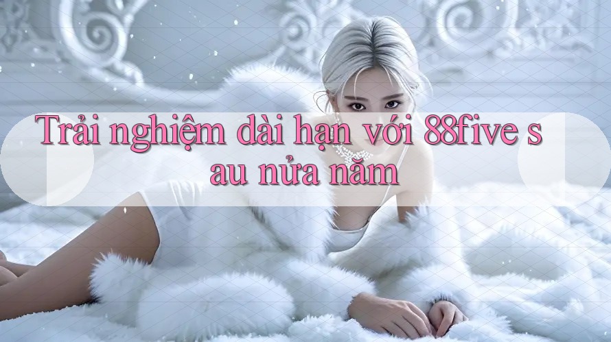 Trải nghiệm dài hạn với 88five sau nửa năm Trải nghiệm dài hạn với 88five sau nửa năm