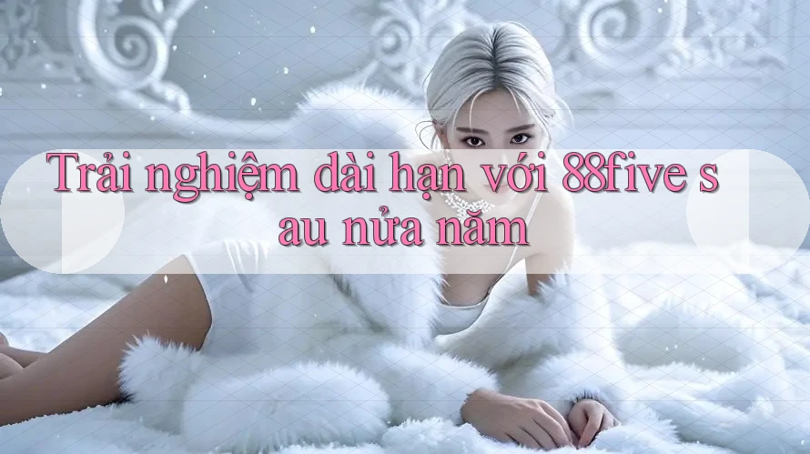Trải nghiệm dài hạn với 88five sau nửa năm Trải nghiệm dài hạn với 88five sau nửa năm