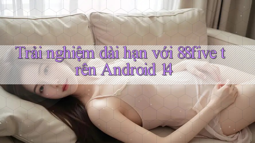 Trải nghiệm dài hạn với 88five trên Android 14