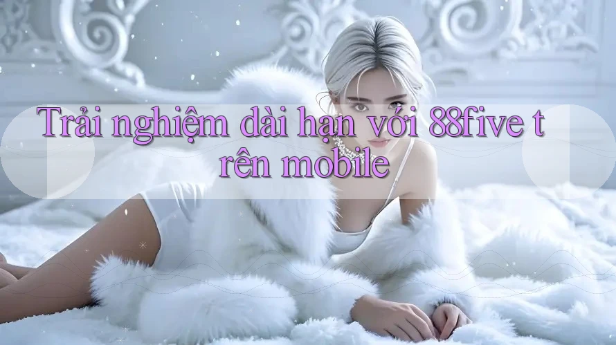 Trải nghiệm dài hạn với 88five trên mobile Trải nghiệm dài hạn với 88five trên mobile