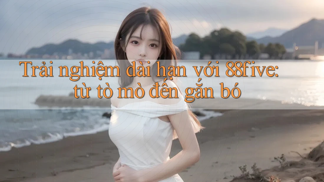Trải nghiệm dài hạn với 88five: từ tò mò đến gắn bó Trải nghiệm dài hạn với 88five: từ tò mò đến gắn bó