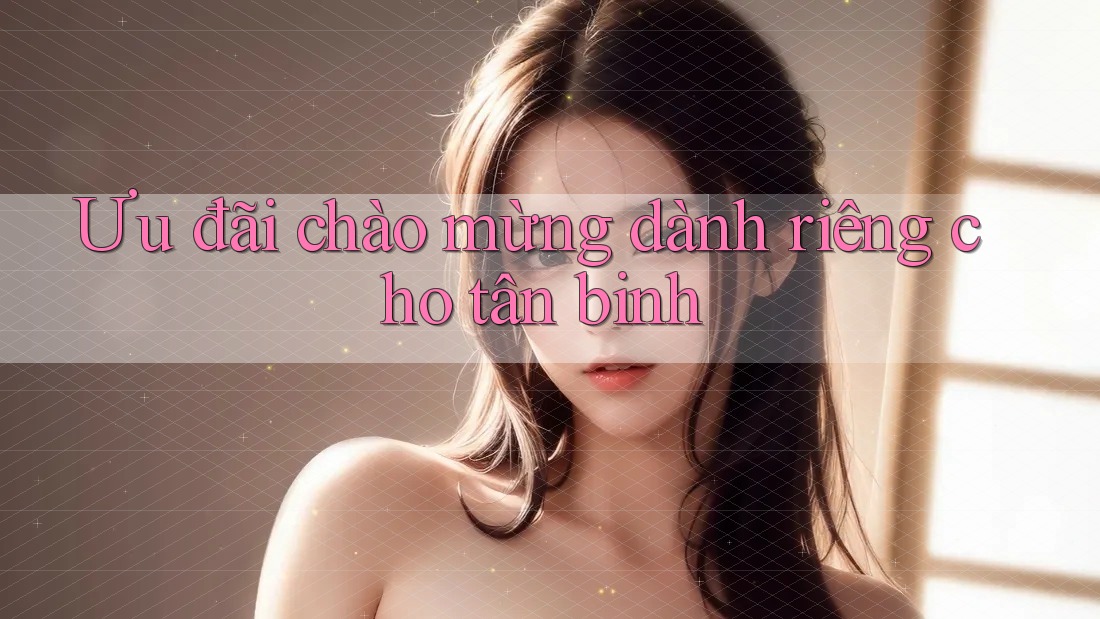 Ưu đãi chào mừng dành riêng cho tân binh Ưu đãi chào mừng dành riêng cho tân binh