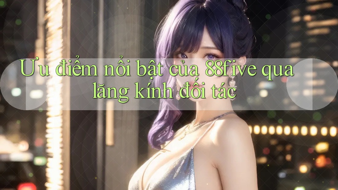 Ưu điểm nổi bật của 88five qua lăng kính đối tác Ưu điểm nổi bật của 88five qua lăng kính đối tác