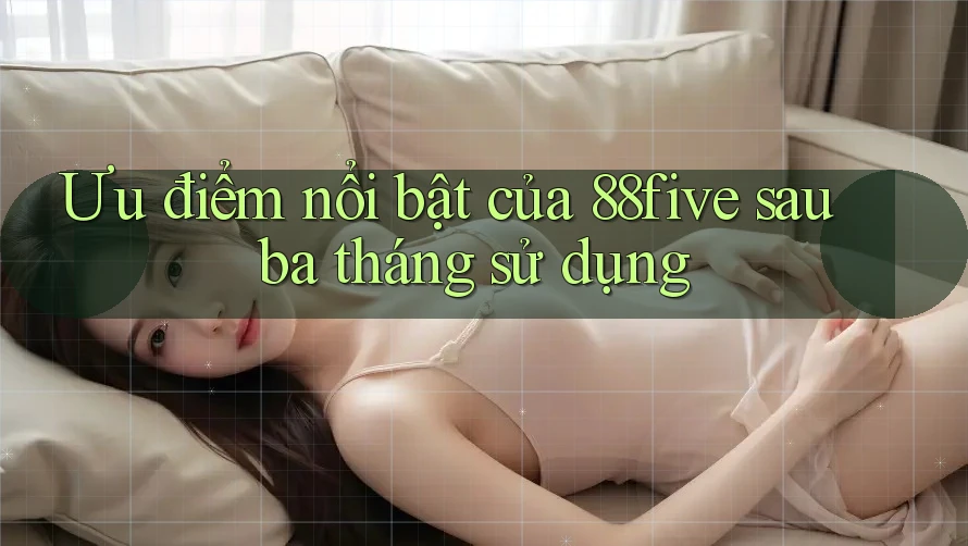 Ưu điểm nổi bật của 88five sau ba tháng sử dụng Ưu điểm nổi bật của 88five sau ba tháng sử dụng