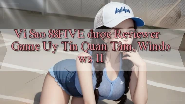 Vì sao 88five được reviewer game uy tín quan tâm, Windows 11